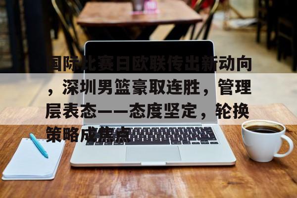 爱游戏官方网站-包含国际比赛日欧联传出新动向,深圳男篮豪取连胜,管理层表态——态度坚定,轮换策略成焦点的词条