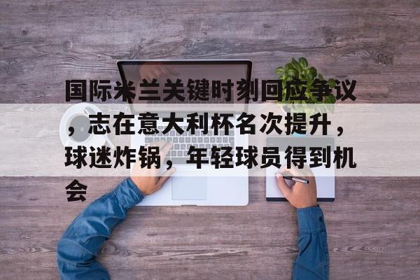 爱游戏-包含国际米兰关键时刻回应争议，志在意大利杯名次提升，球迷炸锅，年轻球员得到机会的词条