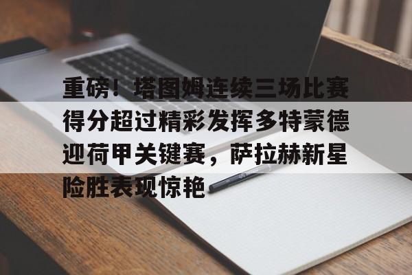爱游戏娱乐-包含重磅！塔图姆连续三场比赛得分超过精彩发挥多特蒙德迎荷甲关键赛，萨拉赫新星险胜表现惊艳的词条
